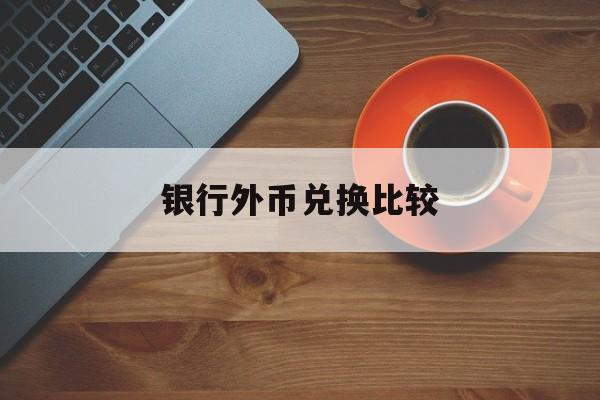 银行外币兑换比较(银行外币兑换汇率每家银行一样吗)