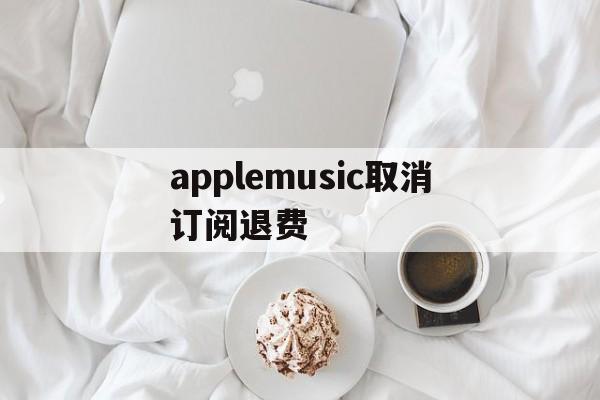 applemusic取消订阅退费(apple music已经取消订阅为钱怎么退回)