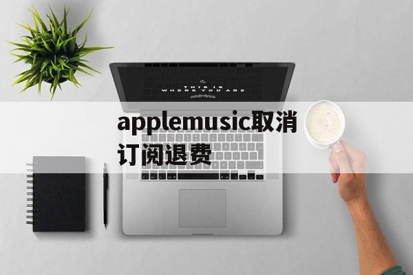 applemusic取消订阅退费(applemusic取消订阅还能听吗)